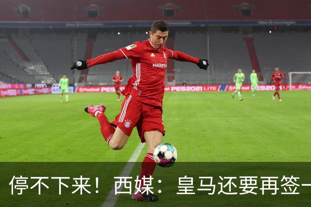 停不下来！西媒：皇马还要再签一名中卫、一名中场和一名锋线